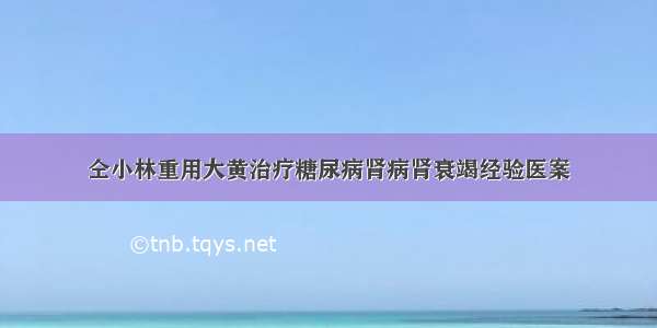 仝小林重用大黄治疗糖尿病肾病肾衰竭经验医案