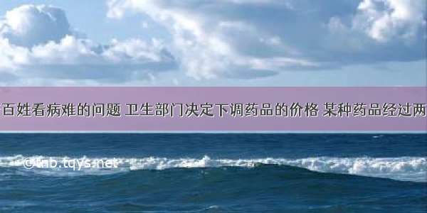 为了解决老百姓看病难的问题 卫生部门决定下调药品的价格 某种药品经过两次连续降价