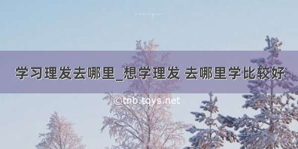 学习理发去哪里_想学理发 去哪里学比较好