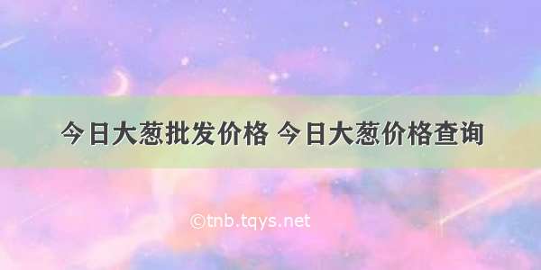 今日大葱批发价格 今日大葱价格查询