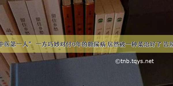 “古代中医第一人” 一方巧妙对付6年的糖尿病 居然被一种菜治好了 告别胰岛素！