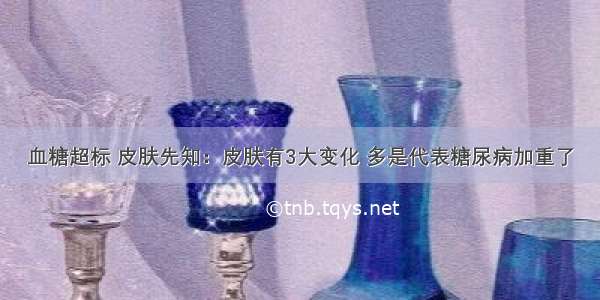 血糖超标 皮肤先知：皮肤有3大变化 多是代表糖尿病加重了