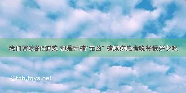 我们常吃的5道菜 却是升糖“元凶” 糖尿病患者晚餐最好少吃