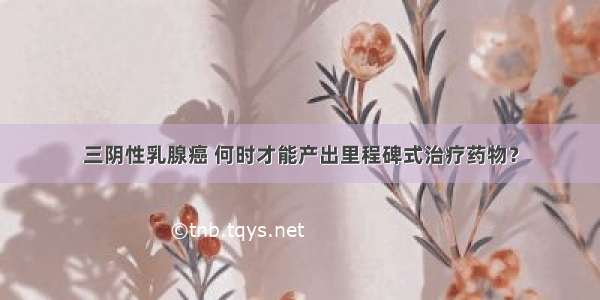 三阴性乳腺癌 何时才能产出里程碑式治疗药物？