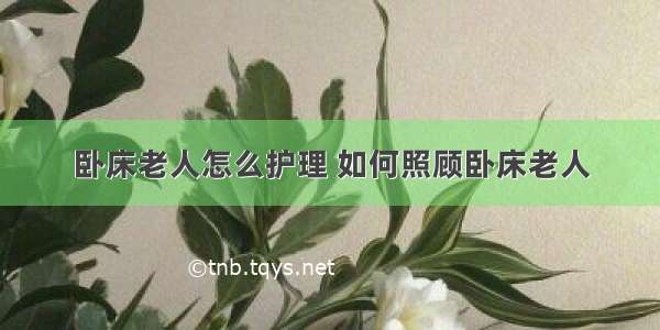 卧床老人怎么护理 如何照顾卧床老人