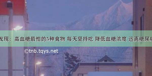 医院最新发现：高血糖最怕的5种食物 每天坚持吃 降低血糖浓度 远离糖尿病！快告诉