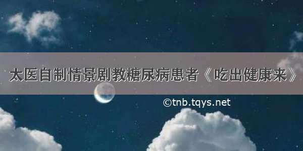 太医自制情景剧教糖尿病患者《吃出健康来》