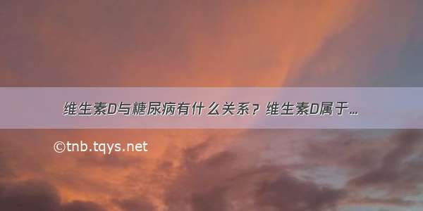 维生素D与糖尿病有什么关系？维生素D属于...