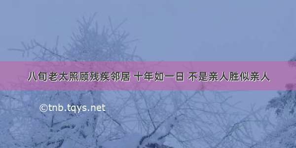 八旬老太照顾残疾邻居 十年如一日 不是亲人胜似亲人