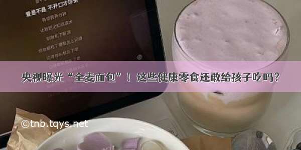 央视曝光“全麦面包”！这些健康零食还敢给孩子吃吗？