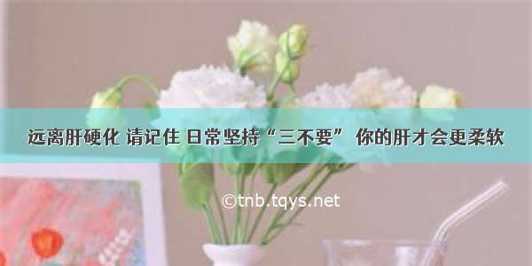 远离肝硬化 请记住 日常坚持“三不要” 你的肝才会更柔软