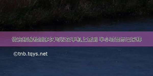 做完核酸检测多久可以在手机上查到 半小时显示已采样