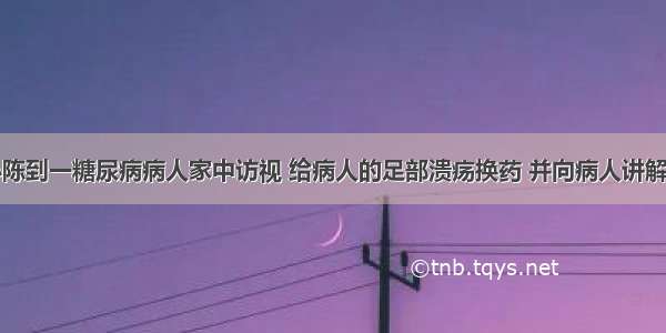 社区护士小陈到一糖尿病病人家中访视 给病人的足部溃疡换药 并向病人讲解糖尿病的相