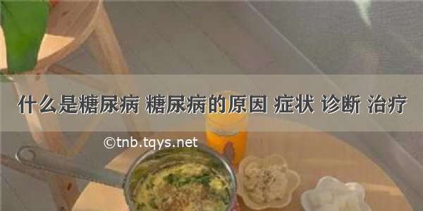 什么是糖尿病 糖尿病的原因 症状 诊断 治疗