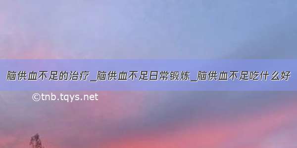 脑供血不足的治疗_脑供血不足日常锻炼_脑供血不足吃什么好