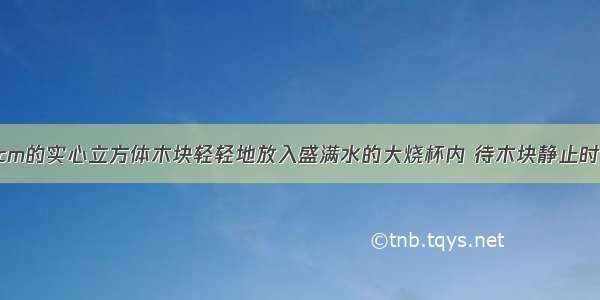 将边长为10cm的实心立方体木块轻轻地放入盛满水的大烧杯内 待木块静止时 从杯中溢出