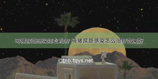 母猪尿路感染怎么治疗 母猪尿路感染怎么治疗效果好