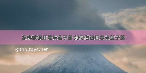 怎样做银耳薏米莲子羹 如何做银耳薏米莲子羹