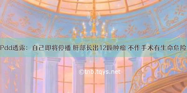 Pdd透露：自己即将停播 肝部长出12颗肿瘤 不作手术有生命危险