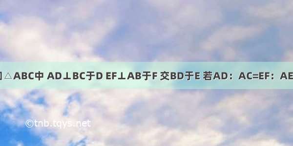 如图 已知△ABC中 AD⊥BC于D EF⊥AB于F 交BD于E 若AD：AC=EF：AE 求证：A