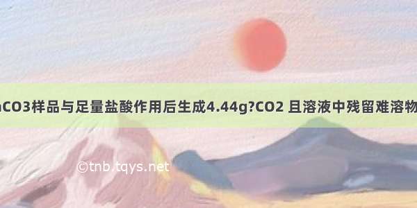 有10g不纯CaCO3样品与足量盐酸作用后生成4.44g?CO2 且溶液中残留难溶物质．则对于此