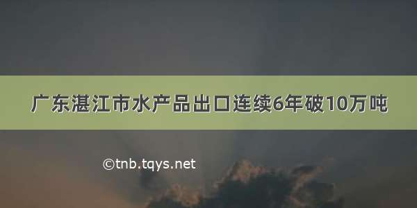 广东湛江市水产品出口连续6年破10万吨