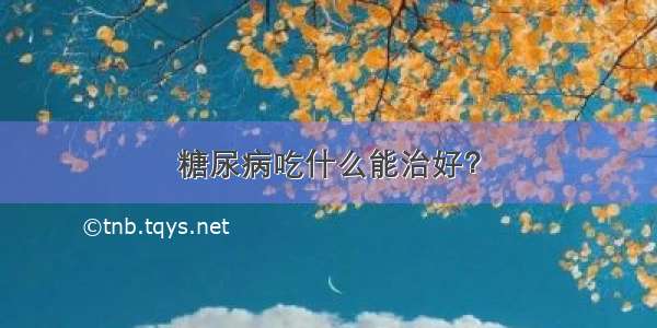 糖尿病吃什么能治好？