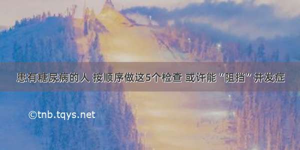 患有糖尿病的人 按顺序做这5个检查 或许能“阻挡”并发症