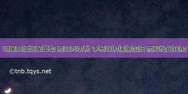 明星疯狂追星举动 鹿晗死忠粉 李易峰为偶像加油 而邓伦最花痴