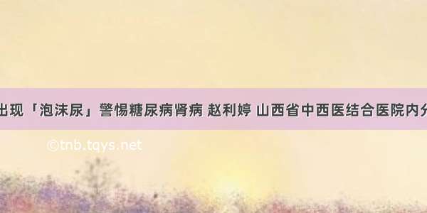 血糖高出现「泡沫尿」警惕糖尿病肾病 赵利婷 山西省中西医结合医院内分泌二科