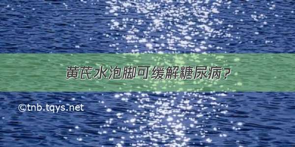 黄芪水泡脚可缓解糖尿病？