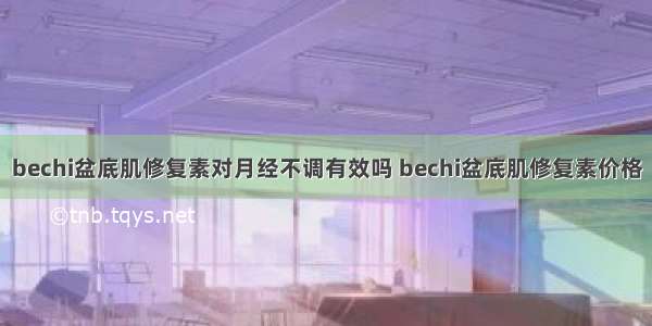 bechi盆底肌修复素对月经不调有效吗 bechi盆底肌修复素价格