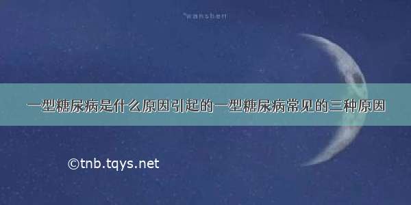 一型糖尿病是什么原因引起的一型糖尿病常见的三种原因