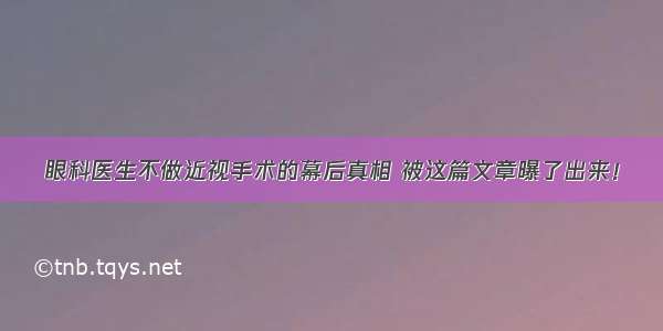 眼科医生不做近视手术的幕后真相 被这篇文章曝了出来！