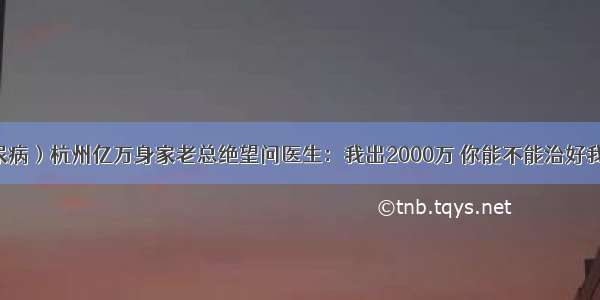 （糖尿病）杭州亿万身家老总绝望问医生：我出2000万 你能不能治好我的病？