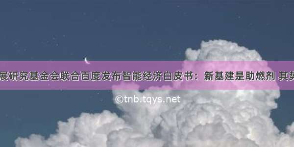 中国发展研究基金会联合百度发布智能经济白皮书：新基建是助燃剂 其势已成...