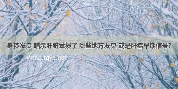 身体发臭 暗示肝脏受损了 哪些地方发臭 或是肝癌早期信号？