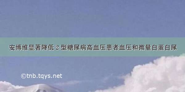 安博维显著降低２型糖尿病高血压患者血压和微量白蛋白尿