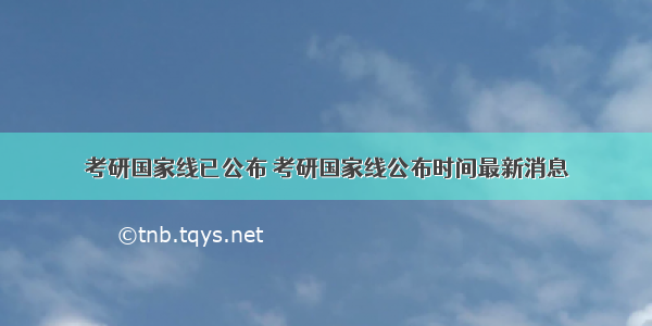 考研国家线已公布 考研国家线公布时间最新消息