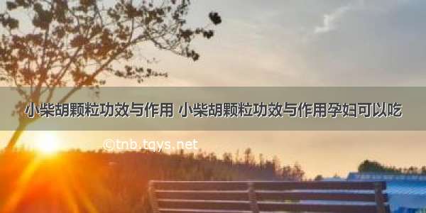 小柴胡颗粒功效与作用 小柴胡颗粒功效与作用孕妇可以吃