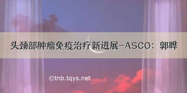 头颈部肿瘤免疫治疗新进展-ASCO：郭晔