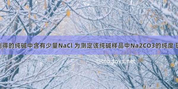 候氏制碱法制得的纯碱中含有少量NaCl 为测定该纯碱样品中Na2CO3的纯度 现将6.0g纯碱