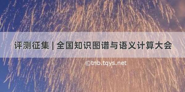 评测征集 | 全国知识图谱与语义计算大会