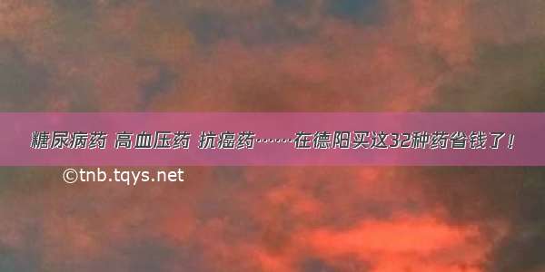 糖尿病药 高血压药 抗癌药……在德阳买这32种药省钱了！