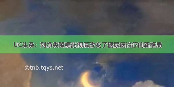 UC头条：列净类降糖药彻底改变了糖尿病治疗的新格局