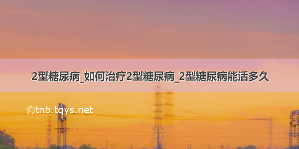 2型糖尿病_如何治疗2型糖尿病_2型糖尿病能活多久