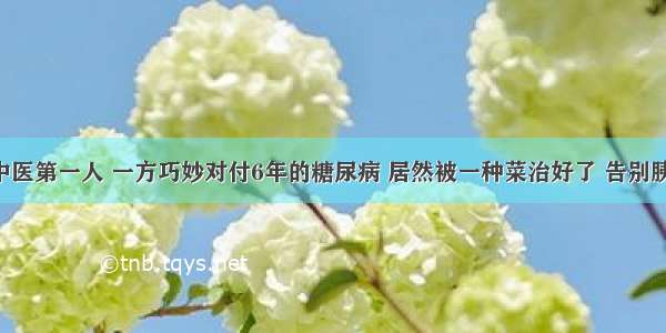 古代中医第一人 一方巧妙对付6年的糖尿病 居然被一种菜治好了 告别胰岛素！