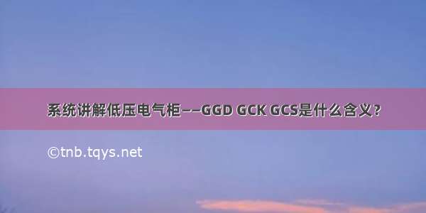 系统讲解低压电气柜——GGD GCK GCS是什么含义？