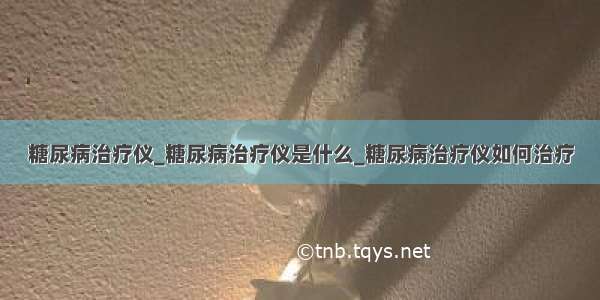 糖尿病治疗仪_糖尿病治疗仪是什么_糖尿病治疗仪如何治疗