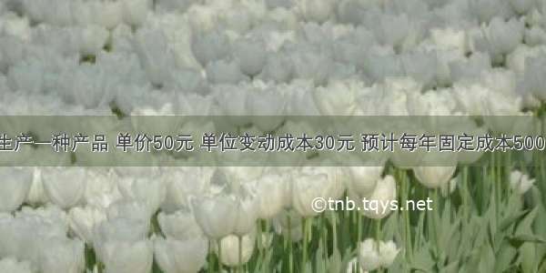 某企业只生产一种产品 单价50元 单位变动成本30元 预计每年固定成本50000元 计划